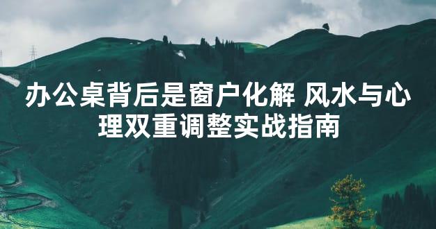 办公桌背后是窗户化解 风水与心理双重调整实战指南